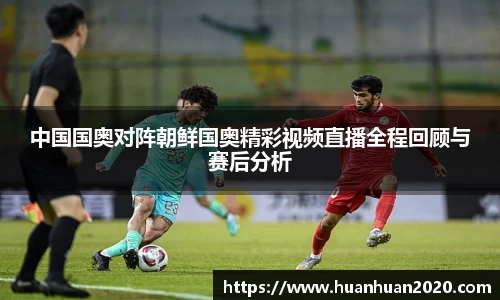中国国奥对阵朝鲜国奥精彩视频直播全程回顾与赛后分析